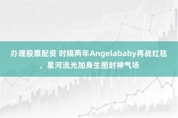 办理股票配资 时隔两年Angelababy再战红毯，星河流光加身生图封神气场