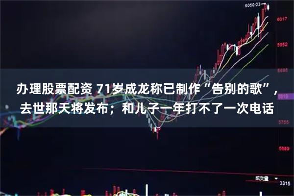 办理股票配资 71岁成龙称已制作“告别的歌”，去世那天将发布；和儿子一年打不了一次电话