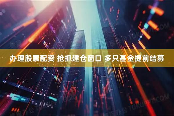 办理股票配资 抢抓建仓窗口 多只基金提前结募